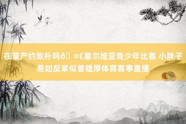 在量产约敦朴吗🤣塞尔维亚青少年比赛 小胖子易如反掌似曾雄厚体育赛事直播