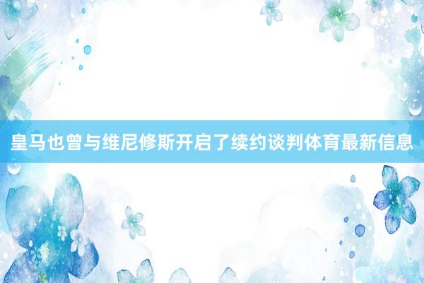 皇马也曾与维尼修斯开启了续约谈判体育最新信息