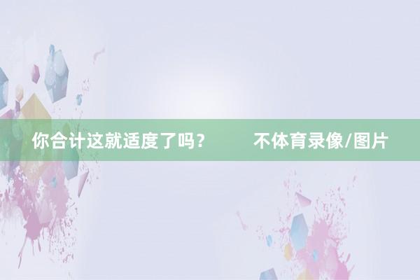 你合计这就适度了吗？        不体育录像/图片