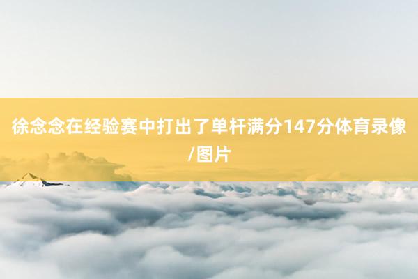 徐念念在经验赛中打出了单杆满分147分体育录像/图片