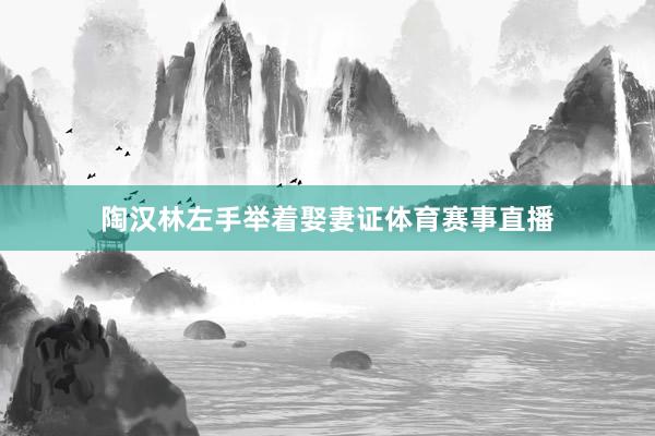 陶汉林左手举着娶妻证体育赛事直播