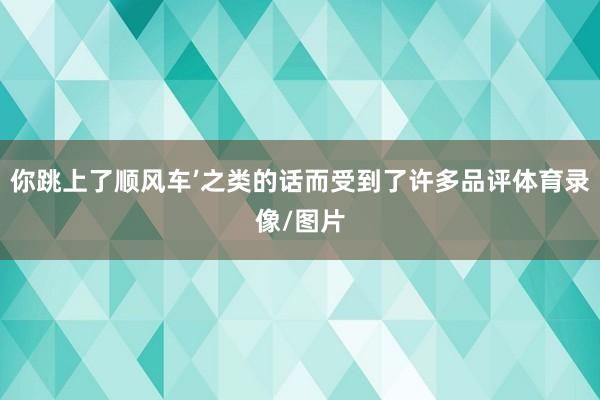你跳上了顺风车’之类的话而受到了许多品评体育录像/图片