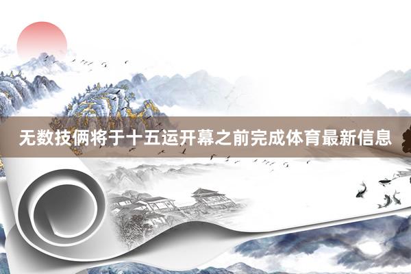 无数技俩将于十五运开幕之前完成体育最新信息