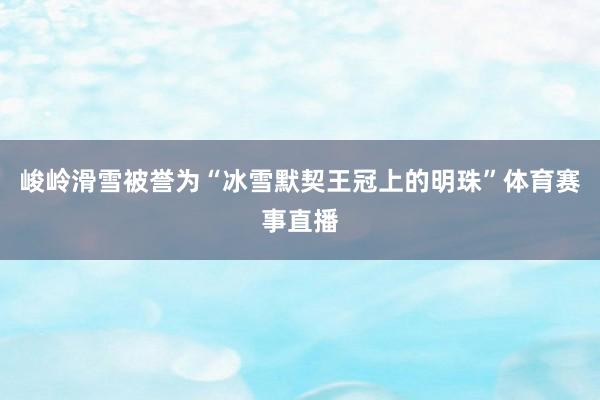 峻岭滑雪被誉为“冰雪默契王冠上的明珠”体育赛事直播