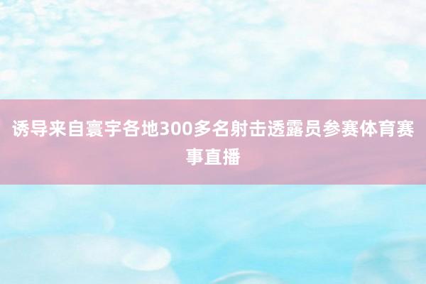 诱导来自寰宇各地300多名射击透露员参赛体育赛事直播