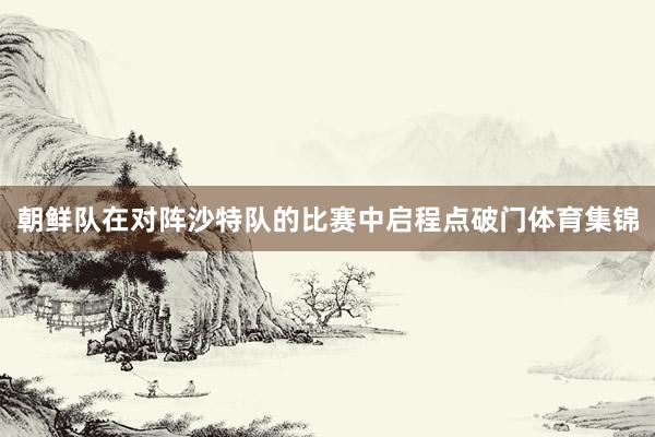 朝鲜队在对阵沙特队的比赛中启程点破门体育集锦