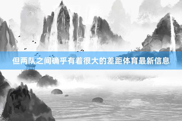 但两队之间确乎有着很大的差距体育最新信息