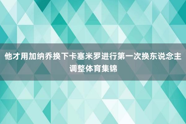 他才用加纳乔换下卡塞米罗进行第一次换东说念主调整体育集锦