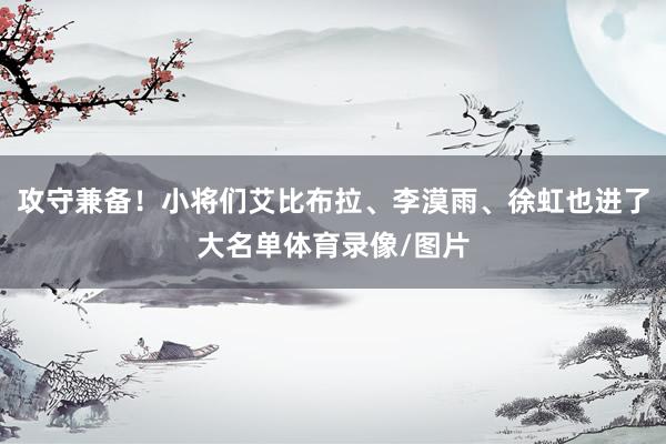 攻守兼备！小将们艾比布拉、李漠雨、徐虹也进了大名单体育录像/图片