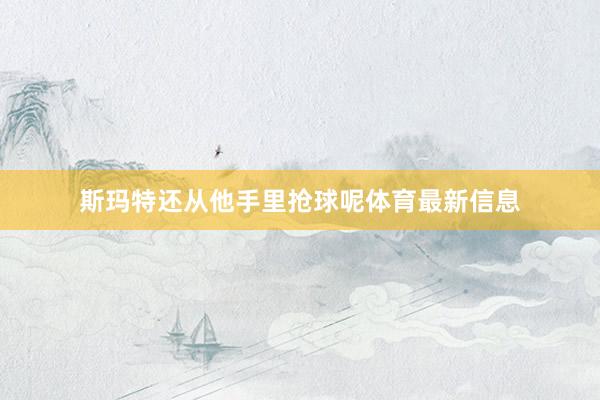 斯玛特还从他手里抢球呢体育最新信息