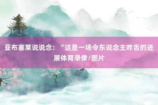 亚布塞莱说说念：“这是一场令东说念主咋舌的进展体育录像/图片