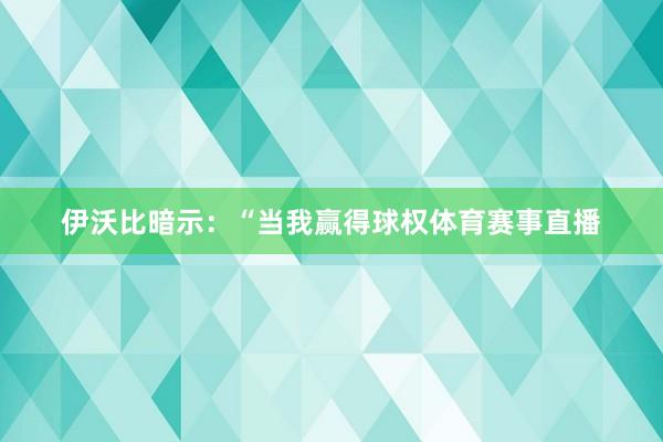 伊沃比暗示：“当我赢得球权体育赛事直播