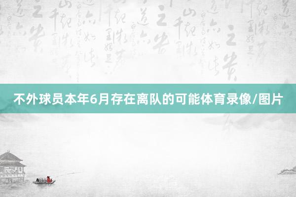 不外球员本年6月存在离队的可能体育录像/图片