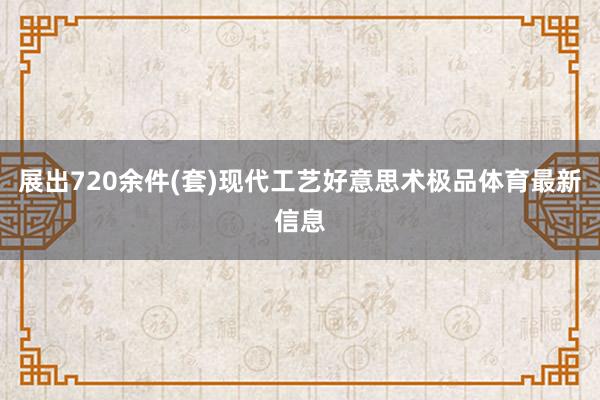 展出720余件(套)现代工艺好意思术极品体育最新信息