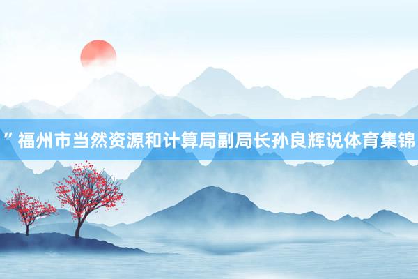 ”福州市当然资源和计算局副局长孙良辉说体育集锦