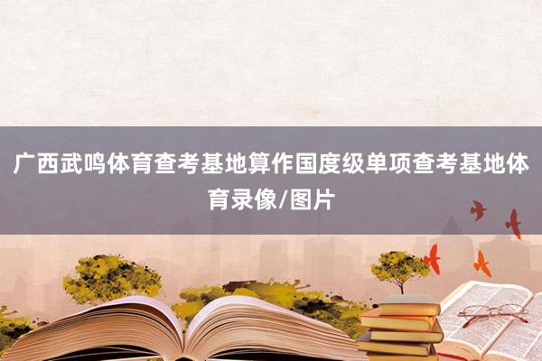广西武鸣体育查考基地算作国度级单项查考基地体育录像/图片
