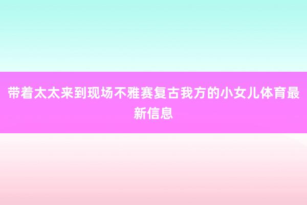 带着太太来到现场不雅赛复古我方的小女儿体育最新信息
