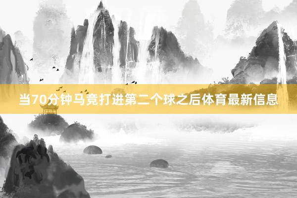 当70分钟马竞打进第二个球之后体育最新信息