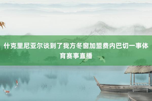 什克里尼亚尔谈到了我方冬窗加盟费内巴切一事体育赛事直播