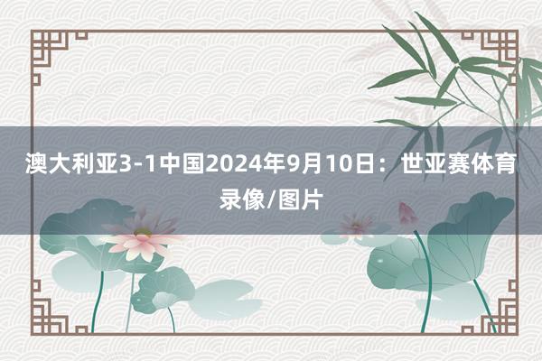 澳大利亚3-1中国2024年9月10日：世亚赛体育录像/图片