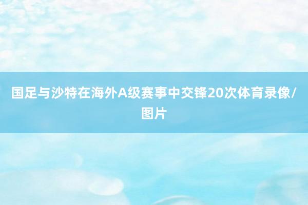 国足与沙特在海外A级赛事中交锋20次体育录像/图片