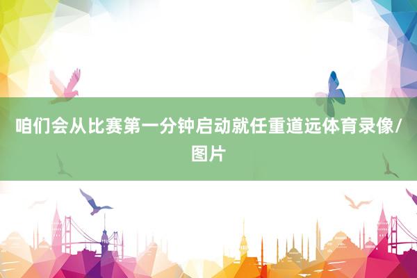 咱们会从比赛第一分钟启动就任重道远体育录像/图片