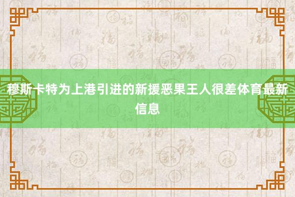 穆斯卡特为上港引进的新援恶果王人很差体育最新信息