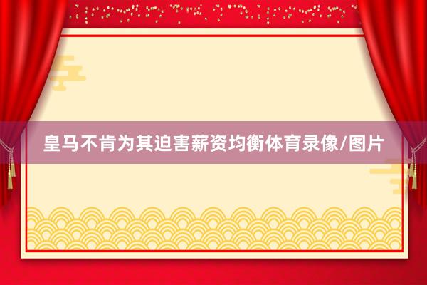 皇马不肯为其迫害薪资均衡体育录像/图片