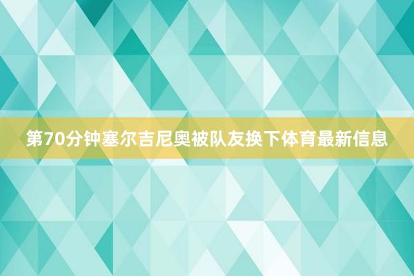 第70分钟塞尔吉尼奥被队友换下体育最新信息