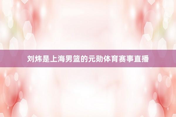 刘炜是上海男篮的元勋体育赛事直播