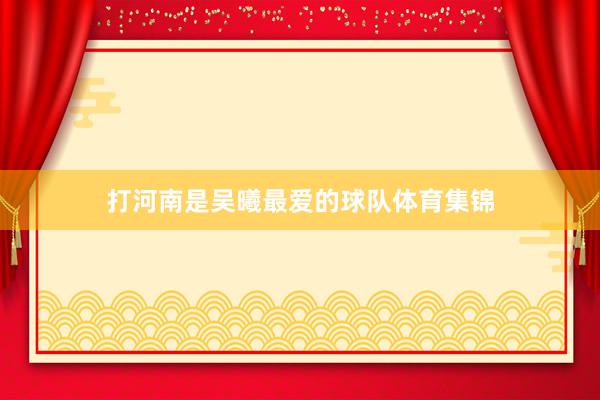 打河南是吴曦最爱的球队体育集锦
