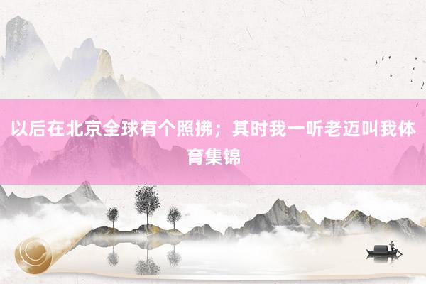 以后在北京全球有个照拂；其时我一听老迈叫我体育集锦