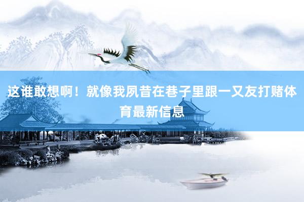 这谁敢想啊！就像我夙昔在巷子里跟一又友打赌体育最新信息