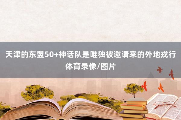 天津的东盟50+神话队是唯独被邀请来的外地戎行体育录像/图片