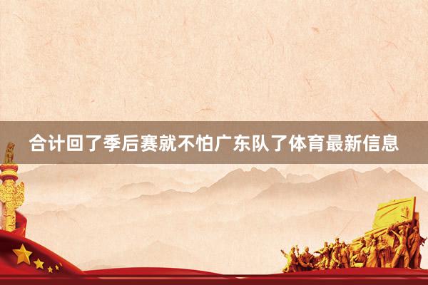 合计回了季后赛就不怕广东队了体育最新信息