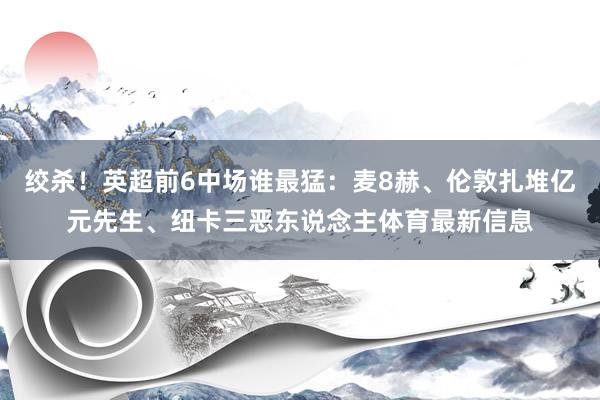 绞杀！英超前6中场谁最猛：麦8赫、伦敦扎堆亿元先生、纽卡三恶东说念主体育最新信息