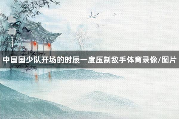 中国国少队开场的时辰一度压制敌手体育录像/图片
