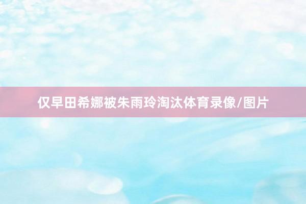 仅早田希娜被朱雨玲淘汰体育录像/图片