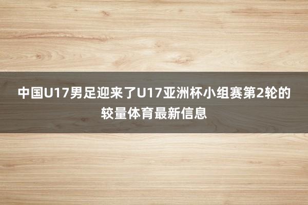 中国U17男足迎来了U17亚洲杯小组赛第2轮的较量体育最新信息