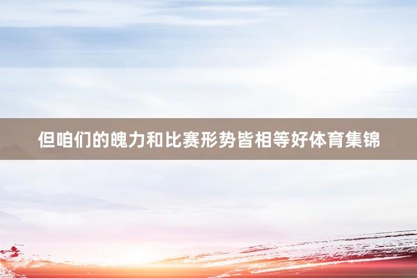 但咱们的魄力和比赛形势皆相等好体育集锦