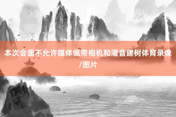 本次会面不允许媒体佩带相机和灌音建树体育录像/图片