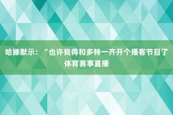 哈滕默示：“也许我得和多特一齐开个播客节目了体育赛事直播