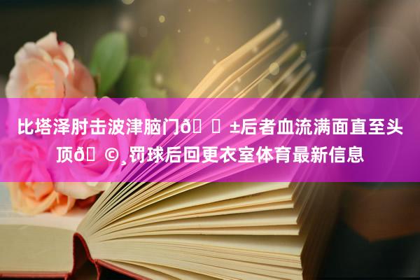 比塔泽肘击波津脑门😱后者血流满面直至头顶🩸罚球后回更衣室体育最新信息