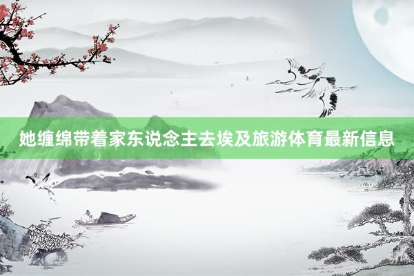 她缠绵带着家东说念主去埃及旅游体育最新信息