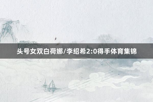 头号女双白荷娜/李绍希2:0得手体育集锦