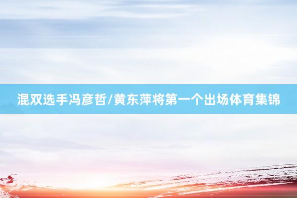 混双选手冯彦哲/黄东萍将第一个出场体育集锦