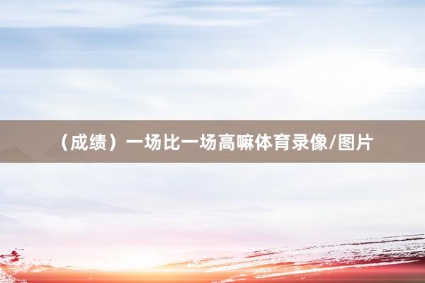 （成绩）一场比一场高嘛体育录像/图片