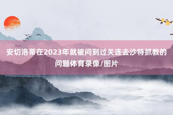 安切洛蒂在2023年就被问到过关连去沙特抓教的问题体育录像/图片