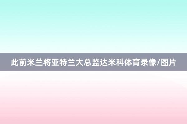 此前米兰将亚特兰大总监达米科体育录像/图片