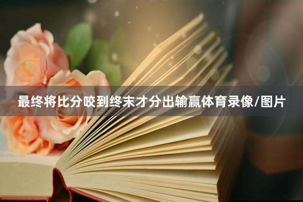 最终将比分咬到终末才分出输赢体育录像/图片
